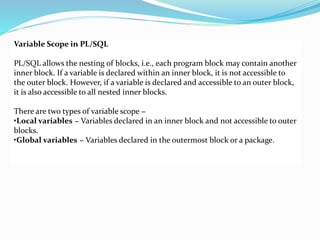 Variable Scope in PL/SQL
PL/SQL allows the nesting of blocks, i.e., each program block may contain another
inner block. If a variable is declared within an inner block, it is not accessible to
the outer block. However, if a variable is declared and accessible to an outer block,
it is also accessible to all nested inner blocks.
There are two types of variable scope −
•Local variables − Variables declared in an inner block and not accessible to outer
blocks.
•Global variables − Variables declared in the outermost block or a package.
 