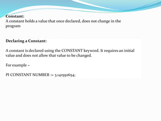 Constant:
A constant holds a value that once declared, does not change in the
program
Declaring a Constant:
A constant is declared using the CONSTANT keyword. It requires an initial
value and does not allow that value to be changed.
For example −
PI CONSTANT NUMBER := 3.141592654;
 