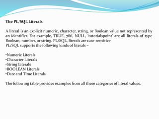 The PL/SQL Literals
A literal is an explicit numeric, character, string, or Boolean value not represented by
an identifier. For example, TRUE, 786, NULL, 'tutorialspoint' are all literals of type
Boolean, number, or string. PL/SQL, literals are case-sensitive.
PL/SQL supports the following kinds of literals −
•Numeric Literals
•Character Literals
•String Literals
•BOOLEAN Literals
•Date and Time Literals
The following table provides examples from all these categories of literal values.
 