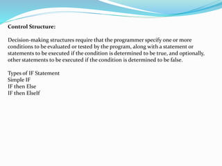 Control Structure:
Decision-making structures require that the programmer specify one or more
conditions to be evaluated or tested by the program, along with a statement or
statements to be executed if the condition is determined to be true, and optionally,
other statements to be executed if the condition is determined to be false.
Types of IF Statement
Simple IF
IF then Else
IF then ElseIf
 
