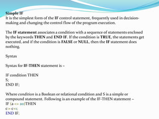 Simple IF
It is the simplest form of the IF control statement, frequently used in decision-
making and changing the control flow of the program execution.
The IF statement associates a condition with a sequence of statements enclosed
by the keywords THEN and END IF. If the condition is TRUE, the statements get
executed, and if the condition is FALSE or NULL, then the IF statement does
nothing.
Syntax
Syntax for IF-THEN statement is −
IF condition THEN
S;
END IF;
Where condition is a Boolean or relational condition and S is a simple or
compound statement. Following is an example of the IF-THEN statement −
IF (a <= 20)THEN
c:= c+1;
END IF;
 
