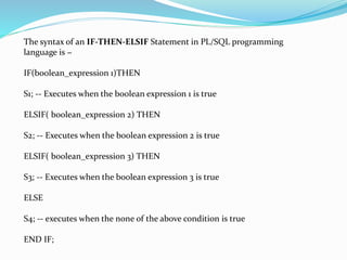 The syntax of an IF-THEN-ELSIF Statement in PL/SQL programming
language is −
IF(boolean_expression 1)THEN
S1; -- Executes when the boolean expression 1 is true
ELSIF( boolean_expression 2) THEN
S2; -- Executes when the boolean expression 2 is true
ELSIF( boolean_expression 3) THEN
S3; -- Executes when the boolean expression 3 is true
ELSE
S4; -- executes when the none of the above condition is true
END IF;
 