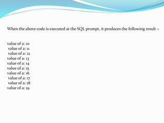 When the above code is executed at the SQL prompt, it produces the following result −
value of a: 10
value of a: 11
value of a: 12
value of a: 13
value of a: 14
value of a: 15
value of a: 16
value of a: 17
value of a: 18
value of a: 19
 