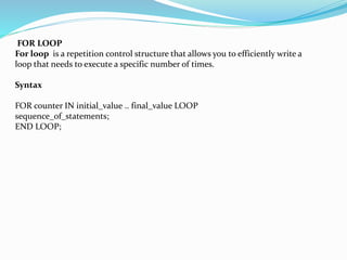 FOR LOOP
For loop is a repetition control structure that allows you to efficiently write a
loop that needs to execute a specific number of times.
Syntax
FOR counter IN initial_value .. final_value LOOP
sequence_of_statements;
END LOOP;
 