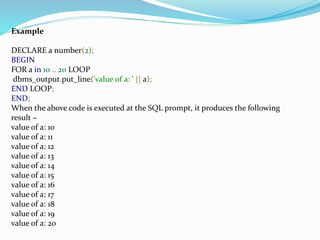 Example
DECLARE a number(2);
BEGIN
FOR a in 10 .. 20 LOOP
dbms_output.put_line('value of a: ' || a);
END LOOP;
END;
When the above code is executed at the SQL prompt, it produces the following
result −
value of a: 10
value of a: 11
value of a: 12
value of a: 13
value of a: 14
value of a: 15
value of a: 16
value of a: 17
value of a: 18
value of a: 19
value of a: 20
 