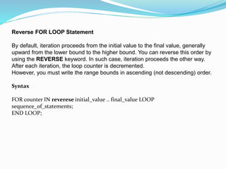 Reverse FOR LOOP Statement
By default, iteration proceeds from the initial value to the final value, generally
upward from the lower bound to the higher bound. You can reverse this order by
using the REVERSE keyword. In such case, iteration proceeds the other way.
After each iteration, the loop counter is decremented.
However, you must write the range bounds in ascending (not descending) order.
Syntax
FOR counter IN reverese initial_value .. final_value LOOP
sequence_of_statements;
END LOOP;
 