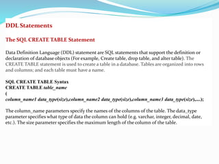 DDL Statements
The SQL CREATE TABLE Statement
Data Definition Language (DDL) statement are SQL statements that support the definition or
declaration of database objects (For example, Create table, drop table, and alter table). The
CREATE TABLE statement is used to create a table in a database. Tables are organized into rows
and columns; and each table must have a name.
SQL CREATE TABLE Syntax
CREATE TABLE table_name
(
column_name1 data_type(size),column_name2 data_type(size),column_name3 data_type(size),....);
The column_name parameters specify the names of the columns of the table. The data_type
parameter specifies what type of data the column can hold (e.g. varchar, integer, decimal, date,
etc.). The size parameter specifies the maximum length of the column of the table.
 