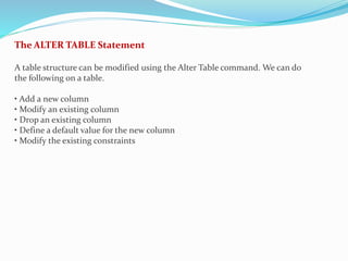 The ALTER TABLE Statement
A table structure can be modified using the Alter Table command. We can do
the following on a table.
• Add a new column
• Modify an existing column
• Drop an existing column
• Define a default value for the new column
• Modify the existing constraints
 
