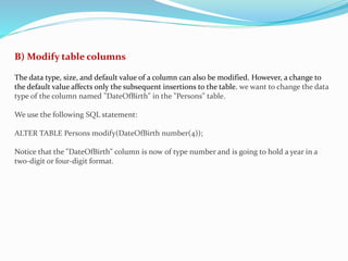 B) Modify table columns
The data type, size, and default value of a column can also be modified. However, a change to
the default value affects only the subsequent insertions to the table. we want to change the data
type of the column named "DateOfBirth" in the "Persons" table.
We use the following SQL statement:
ALTER TABLE Persons modify(DateOfBirth number(4));
Notice that the "DateOfBirth" column is now of type number and is going to hold a year in a
two-digit or four-digit format.
 