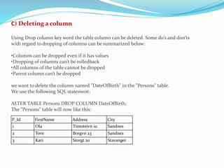 P_Id FirstName Address City
1 Ola Timoteivn 10 Sandnes
2 Tove Borgvn 23 Sandnes
3 Kari Storgt 20 Stavanger
C) Deleting a column
Using Drop column key word the table column can be deleted. Some do’s and don’ts
with regard to dropping of columns can be summarized below:
•Columns can be dropped even if it has values
•Dropping of columns can’t be rolledback
•All columns of the table cannot be dropped
•Parent column can’t be dropped
we want to delete the column named "DateOfBirth" in the "Persons" table.
We use the following SQL statement:
ALTER TABLE Persons DROP COLUMN DateOfBirth;
The "Persons" table will now like this:
 