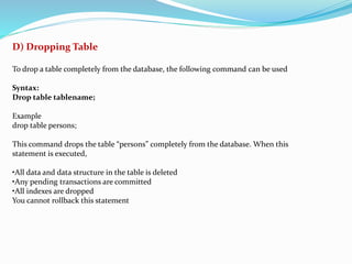 D) Dropping Table
To drop a table completely from the database, the following command can be used
Syntax:
Drop table tablename;
Example
drop table persons;
This command drops the table “persons” completely from the database. When this
statement is executed,
•All data and data structure in the table is deleted
•Any pending transactions are committed
•All indexes are dropped
You cannot rollback this statement
 