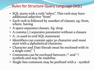 • SQL starts with a verb “select”. This verb may have
additional adjective “from“
• Each verb is followed by number of clauses, eg: from,
where, having
• A space separates clauses. Eg: drop
• A comma (,) separates parameter without a clauses
• A ; is used to end SQL statement
• Identifiers can contain upto 30 character and must
start with a alphabetical character.
• Character and Date literals must be enclosed with in
a single cote(‘ ’)
• Comments can be enclosed between /* and */
symbols and may be multilne.
• Single line comment may be prefixed with a - symbol
Rules for Structure Query Language (SQL)
 