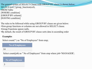 The general syntax of SELECT Clause with GROUP BY clause is shown below:
SELECT [col, ] group_function(col),
FROM Table
[WHERE condition]
[GROUP BY column]
[HAVING condition]
The rules to be followed while using GROUP BY clause are given below:
•Non-group functions or columns are not allowed in SELECT clause.
•Group Functions ignore nulls.
•By default, the result of GROUP BY clause sorts data in ascending order
Examples
No of Employees
14
Select count(* ) as “No of Employees” from emp;
Select count(job) as " No of Employees" from emp where job='MANAGER';
No of Employees
3
 