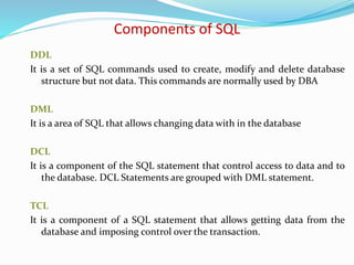 DDL
It is a set of SQL commands used to create, modify and delete database
structure but not data. This commands are normally used by DBA
DML
It is a area of SQL that allows changing data with in the database
DCL
It is a component of the SQL statement that control access to data and to
the database. DCL Statements are grouped with DML statement.
TCL
It is a component of a SQL statement that allows getting data from the
database and imposing control over the transaction.
Components of SQL
 