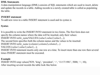 DML Statements
A data manipulation language (DML) consists of SQL statements which are used to insert, delete
and update the records in a table. Adding records to a newly created table is called as populating
the table.
INSERT statement
To add new rows to a table INSERT statement is used and its syntax is
Syntax
It is possible to write the INSERT INTO statement in two forms. The first form does not
specify the column names where the data will be inserted, only their values:
INSERT INTO table_nameVALUES (value1,value2,value3,...);
The second form specifies both the column names and the values to be inserted:
INSERT INTO table_name (column1,column2,column3,...)
VALUES (value1,value2,value3,...);
INSERT INTO statement inserts only one row at a time. To insert more than one row then several
times INSERT statement must be executed.
Example
INSERT INTO emp values(7839, ‘king’, ‘president’, ‘-‘, ‘11/17/1981’, 5000, ‘-‘, 10);
After inserting several records the table look like below
 