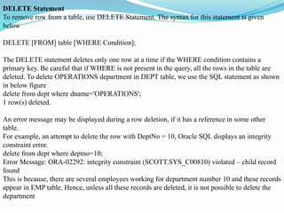 DELETE Statement
To remove row from a table, use DELETE Statement. The syntax for this statement is given
below
DELETE [FROM] table [WHERE Condition];
The DELETE statement deletes only one row at a time if the WHERE condition contains a
primary key. Be careful that if WHERE is not present in the query, all the rows in the table are
deleted. To delete OPERATIONS department in DEPT table, we use the SQL statement as shown
in below figure
delete from dept where dname='OPERATIONS';
1 row(s) deleted.
An error message may be displayed during a row deletion, if it has a reference in some other
table.
For example, an attempt to delete the row with DeptNo = 10, Oracle SQL displays an integrity
constraint error.
delete from dept where deptno=10;
Error Message: ORA-02292: integrity constraint (SCOTT.SYS_C00810) violated – child record
found
This is because, there are several employees working for department number 10 and these records
appear in EMP table. Hence, unless all these records are deleted, it is not possible to delete the
department
 