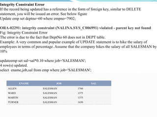 Integrity Constraint Error
If the record being updated has a reference in the form of foreign key, similar to DELETE
statement, you will be issued an error. See below figure
Update emp set deptno=60 where empno=7902;
ORA-02291: integrity constraint (NALINA.SYS_C006991) violated - parent key not found
Fig: Integrity Constraint Error
The error is due to the fact that DeptNo 60 does not in DEPT table.
Example: A very common and popular example of UPDATE statement is to hike the salary of
employees in terms of percentage. Assume that the company hikes the salary of all SALESMAN by
10%
updateemp set sal=sal*0.10 where job='SALESMAN';
4 row(s) updated.
select ename,job,sal from emp where job='SALESMAN';
ENAME JOB SAL
ALLEN SALESMAN 1760
WARD SALESMAN 1375
MARTIN SALESMAN 1375
TURNER SALESMAN 1650
 