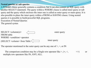 Nested queries or sub queries
A WHERE clause generally contains a condition, but it can also contain an SQL query with
another SELECT statement. The query within a WHERE clause is called inner query or sub
query and the query which encloses the inner one is called as outer query or main query. It is
also possible to place the inner query within a FROM or HAVING clause. Using nested
queries it is possible to build powerful SQL programs.
Execution of Nested Queries
The general syntax
SELECT <column(s)> outer query
FROM table
WHERE <condition> operator
inner query
(SELECT <column> from Table
The operator mentioned in the outer query can be any one of >, =, or IN
The comparison condition may be a Single row operator like >, )=, <, <>) or
multiple row operators like IN, ANY, ALL.
 