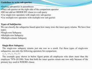 •Enclose sub queries in parentheses
•Place sub queries on the right side of the comparison operator
•DO not add an ORDER BY clause to a sub query
•Use single-row operators with single-row sub queries
•Use multiple-row operators with multiple-row sub queries
Guidelines to write sub queries:
Types of SubQueries
We can classify the subqueries based upon how many tows the inner query returns. We have four
types:
•Single-row Subquery
•Multiple-row Subqucry
•Multiple-column Subquery
Single-Row Subquery
The single-row subquery returns just one row as a result. For these types of single-row
subqueries, use only the following operators for comparison:
>, =, >=, <, <=, <>
The example quay shown in below figure prints all employees who draw more than the
employee 7876 (S1100). Note that both the inner queries return one row only because of the
primary key used in WHERE clause.
 