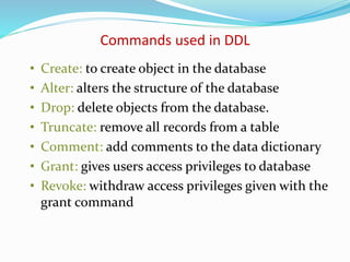 • Create: to create object in the database
• Alter: alters the structure of the database
• Drop: delete objects from the database.
• Truncate: remove all records from a table
• Comment: add comments to the data dictionary
• Grant: gives users access privileges to database
• Revoke: withdraw access privileges given with the
grant command
Commands used in DDL
 