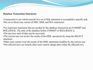 Database Transaction Statements
A transaction is one which consists of a set of SQL statement to accomplish a specific task.
This set or block may consist of DDL, DML and DCL statements.
Two important statements that are needed for the database transaction are COMMIT and
ROLLBACK. The state of the database before COMMIT or ROLLBACK is:
•The previous state of data can be recovered
•The current user can review the results of the DML operations by using the SELECT
statement
•Other users cannot view the results of the DML statements modifies by the current user
•The affected rows are locked; other users cannot change data within the affected rows
 