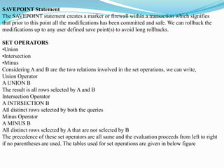 SAVEPOINT Statement
The SAVEPOINT statement creates a marker or firewall within a transaction which signifies
that prior to this point all the modifications has been committed and safe. We can rollback the
modifications up to any user defined save point(s) to avoid long rollbacks.
SET OPERATORS
•Union
•Intersection
•Minus
Considering A and B are the two relations involved in the set operations, we can write,
Union Operator
A UNION B
The result is all rows selected by A and B
Intersection Operator
A INTRSECTION B
All distinct rows selected by both the queries
Minus Operator
A MINUS B
All distinct rows selected by A that are not selected by B
The precedence of these set operators are all same and the evaluation proceeds from left to right
if no parentheses are used. The tables used for set operations are given in below figure
 