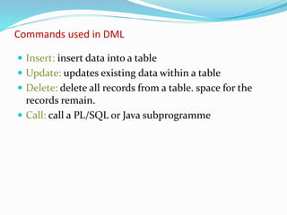 Commands used in DML
 Insert: insert data into a table
 Update: updates existing data within a table
 Delete: delete all records from a table. space for the
records remain.
 Call: call a PL/SQL or Java subprogramme
 