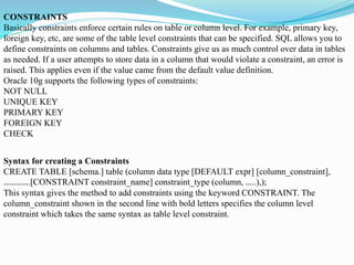 CONSTRAINTS
Basically constraints enforce certain rules on table or column level. For example, primary key,
foreign key, etc, are some of the table level constraints that can be specified. SQL allows you to
define constraints on columns and tables. Constraints give us as much control over data in tables
as needed. If a user attempts to store data in a column that would violate a constraint, an error is
raised. This applies even if the value came from the default value definition.
Oracle 10g supports the following types of constraints:
NOT NULL
UNIQUE KEY
PRIMARY KEY
FOREIGN KEY
CHECK
Syntax for creating a Constraints
CREATE TABLE [schema.] table (column data type [DEFAULT expr] [column_constraint],
………….[CONSTRAINT constraint_name] constraint_type (column, …..),);
This syntax gives the method to add constraints using the keyword CONSTRAINT. The
column_constraint shown in the second line with bold letters specifies the column level
constraint which takes the same syntax as table level constraint.
 