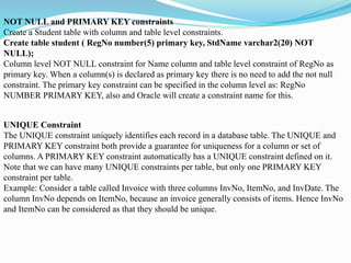 NOT NULL and PRIMARY KEY constraints
Create a Student table with column and table level constraints.
Create table student ( RegNo number(5) primary key, StdName varchar2(20) NOT
NULL);
Column level NOT NULL constraint for Name column and table level constraint of RegNo as
primary key. When a column(s) is declared as primary key there is no need to add the not null
constraint. The primary key constraint can be specified in the column level as: RegNo
NUMBER PRIMARY KEY, also and Oracle will create a constraint name for this.
UNIQUE Constraint
The UNIQUE constraint uniquely identifies each record in a database table. The UNIQUE and
PRIMARY KEY constraint both provide a guarantee for uniqueness for a column or set of
columns. A PRIMARY KEY constraint automatically has a UNIQUE constraint defined on it.
Note that we can have many UNIQUE constraints per table, but only one PRIMARY KEY
constraint per table.
Example: Consider a table called Invoice with three columns InvNo, ItemNo, and InvDate. The
column InvNo depends on ItemNo, because an invoice generally consists of items. Hence InvNo
and ItemNo can be considered as that they should be unique.
 