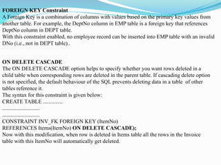 FOREIGN KEY Constraint
A Foreign Key is a combination of columns with values based on the primary key values from
another table. For example, the DeptNo column in EMP table is a foreign key that references
DeptNo column in DEPT table.
With this constraint enabled, no employee record can be inserted into EMP table with an invalid
DNo (i.e., not in DEPT table)..
ON DELETE CASCADE
The ON DELETE CASCADE option helps to specify whether you want rows deleted in a
child table when corresponding rows are deleted in the parent table. If cascading delete option
is not specified, the default behaviour of the SQL prevents deleting data in a table of other
tables reference it.
The syntax for this constraint is given below:
CREATE TABLE ..............
...........................
...........................
CONSTRAINT INV_FK FOREIGN KEY (ItemNo)
REFERENCES Items(ItemNo) ON DELETE CASCADE);
Now with this modification, when row is deleted in Items table all the rows in the Invoice
table with this ItemNo will automatically get deleted.
 