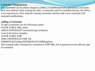 Constraint Manipulations
The constraints can be added, dropped, enabled, or disabled provided appropriate constraints
have been defined while creating the table. A constraint cant’t be modified directly, but follow
a two step process. First, drop the existing constraint, and then add a new constraint with
intended modifications.
Adding a Constraint
To add a constraint, use the following syntax:
ALTER TABLE table_name
ADD [CONSTRAINT constraint] type (column);
Look at the below example,
ALTER TABLE EMP
ADD CONSTRIANT EMP_FK
FOREIGN KEY(Mgr) REFERENCES EMP(EmpNo);
This example adds a foreign key constraint to EMP table, but in general you can add any type
of constraint.
 