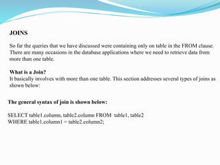 JOINS
So far the queries that we have discussed were containing only on table in the FROM clause.
There are many occasions in the database applications where we need to retrieve data from
more than one table.
What is a Join?
It basically involves with more than one table. This section addresses several types of joins as
shown below:
The general syntax of join is shown below:
SELECT table1.column, table2.column FROM table1, table2
WHERE table1.column1 = table2.column2;
 
