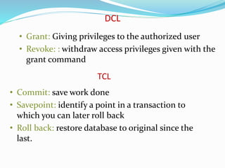 • Grant: Giving privileges to the authorized user
• Revoke: : withdraw access privileges given with the
grant command
DCL
• Commit: save work done
• Savepoint: identify a point in a transaction to
which you can later roll back
• Roll back: restore database to original since the
last.
TCL
 