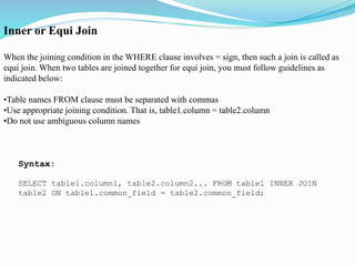 Inner or Equi Join
When the joining condition in the WHERE clause involves = sign, then such a join is called as
equi join. When two tables are joined together for equi join, you must follow guidelines as
indicated below:
•Table names FROM clause must be separated with commas
•Use appropriate joining condition. That is, table1.column = table2.column
•Do not use ambiguous column names
Syntax:
SELECT table1.column1, table2.column2... FROM table1 INNER JOIN
table2 ON table1.common_field = table2.common_field;
 