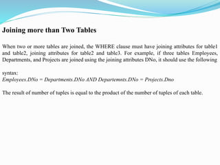 Joining more than Two Tables
When two or more tables are joined, the WHERE clause must have joining attributes for table1
and table2, joining attributes for table2 and table3. For example, if three tables Employees,
Departments, and Projects are joined using the joining attributes DNo, it should use the following
syntax:
Employees.DNo = Departments.DNo AND Departemnts.DNo = Projects.Dno
The result of number of tuples is equal to the product of the number of tuples of each table.
 