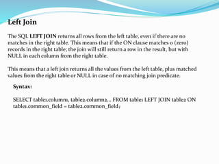 Left Join
The SQL LEFT JOIN returns all rows from the left table, even if there are no
matches in the right table. This means that if the ON clause matches 0 (zero)
records in the right table; the join will still return a row in the result, but with
NULL in each column from the right table.
This means that a left join returns all the values from the left table, plus matched
values from the right table or NULL in case of no matching join predicate.
Syntax:
SELECT table1.column1, table2.column2... FROM table1 LEFT JOIN table2 ON
table1.common_field = table2.common_field;
 
