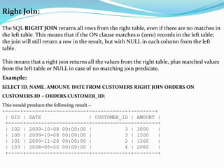 Right Join:
The SQL RIGHT JOIN returns all rows from the right table, even if there are no matches in
the left table. This means that if the ON clause matches 0 (zero) records in the left table;
the join will still return a row in the result, but with NULL in each column from the left
table.
This means that a right join returns all the values from the right table, plus matched values
from the left table or NULL in case of no matching join predicate.
Example:
SELECT ID, NAME, AMOUNT, DATE FROM CUSTOMERS RIGHT JOIN ORDERS ON
CUSTOMERS.ID = ORDERS.CUSTOMER_ID;
This would produce the following result −
+-----+---------------------+-------------+--------+
| OID | DATE | CUSTOMER_ID | AMOUNT |
+-----+---------------------+-------------+--------+
| 102 | 2009-10-08 00:00:00 | 3 | 3000 |
| 100 | 2009-10-08 00:00:00 | 3 | 1500 |
| 101 | 2009-11-20 00:00:00 | 2 | 1560 |
| 103 | 2008-05-20 00:00:00 | 4 | 2060 |
+-----+---------------------+-------------+--------+
 