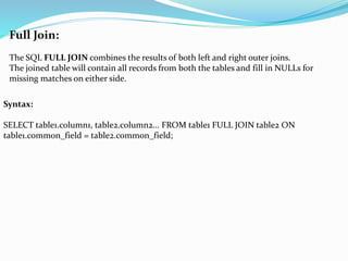 Full Join:
The SQL FULL JOIN combines the results of both left and right outer joins.
The joined table will contain all records from both the tables and fill in NULLs for
missing matches on either side.
Syntax:
SELECT table1.column1, table2.column2... FROM table1 FULL JOIN table2 ON
table1.common_field = table2.common_field;
 