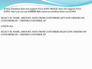 If your Database does not support FULL JOIN (MySQL does not support FULL
JOIN), then you can use UNION ALL clause to combine these two JOINS
SELECT ID, NAME, AMOUNT, DATE FROM CUSTOMERS LEFT JOIN ORDERS ON
CUSTOMERS.ID = ORDERS.CUSTOMER_ID
UNION ALL
SELECT ID, NAME, AMOUNT, DATE FROM CUSTOMERS RIGHT JOIN ORDERS ON
CUSTOMERS.ID = ORDERS.CUSTOMER_ID
 
