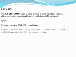 Self Join:
The SQL SELF JOIN is used to join a table to itself as if the table were two
tables; temporarily renaming at least one table in the SQL statement.
Syntax:
The basic syntax of SELF JOIN is as follows −
SELECT a.column_name, b.column_name... FROM table1 a, table1
b WHERE a.common_field = b.common_field;
 