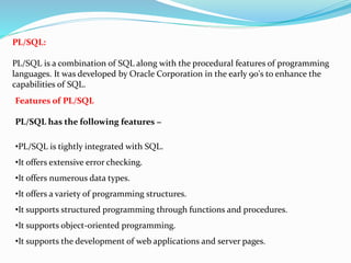 PL/SQL:
PL/SQL is a combination of SQL along with the procedural features of programming
languages. It was developed by Oracle Corporation in the early 90's to enhance the
capabilities of SQL.
Features of PL/SQL
PL/SQL has the following features −
•PL/SQL is tightly integrated with SQL.
•It offers extensive error checking.
•It offers numerous data types.
•It offers a variety of programming structures.
•It supports structured programming through functions and procedures.
•It supports object-oriented programming.
•It supports the development of web applications and server pages.
 