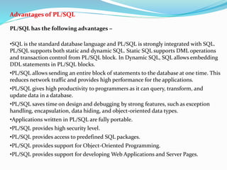 Advantages of PL/SQL
PL/SQL has the following advantages −
•SQL is the standard database language and PL/SQL is strongly integrated with SQL.
PL/SQL supports both static and dynamic SQL. Static SQL supports DML operations
and transaction control from PL/SQL block. In Dynamic SQL, SQL allows embedding
DDL statements in PL/SQL blocks.
•PL/SQL allows sending an entire block of statements to the database at one time. This
reduces network traffic and provides high performance for the applications.
•PL/SQL gives high productivity to programmers as it can query, transform, and
update data in a database.
•PL/SQL saves time on design and debugging by strong features, such as exception
handling, encapsulation, data hiding, and object-oriented data types.
•Applications written in PL/SQL are fully portable.
•PL/SQL provides high security level.
•PL/SQL provides access to predefined SQL packages.
•PL/SQL provides support for Object-Oriented Programming.
•PL/SQL provides support for developing Web Applications and Server Pages.
 