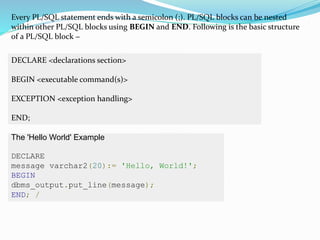 Every PL/SQL statement ends with a semicolon (;). PL/SQL blocks can be nested
within other PL/SQL blocks using BEGIN and END. Following is the basic structure
of a PL/SQL block −
DECLARE <declarations section>
BEGIN <executable command(s)>
EXCEPTION <exception handling>
END;
The 'Hello World' Example
DECLARE
message varchar2(20):= 'Hello, World!';
BEGIN
dbms_output.put_line(message);
END; /
 