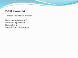 PL/SQL Character Set
The basic character set includes:
Upper case alphabets A-Z
Lower case alpabets a-z
Numerals 0-9
Symbola (),+.-,*,&,%,@,# etx
 