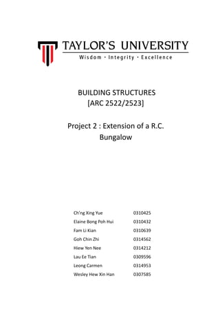 BUILDING STRUCTURES
[ARC 2522/2523]
Project 2 : Extension of a R.C.
Bungalow
Ch’ng Xing Yue 0310425
Elaine Bong Poh Hui 0310432
Fam Li Kian 0310639
Goh Chin Zhi 0314562
Hiew Yen Nee 0314212
Lau Ee Tian 0309596
Leong Carmen 0314953
Wesley Hew Xin Han 0307585
 