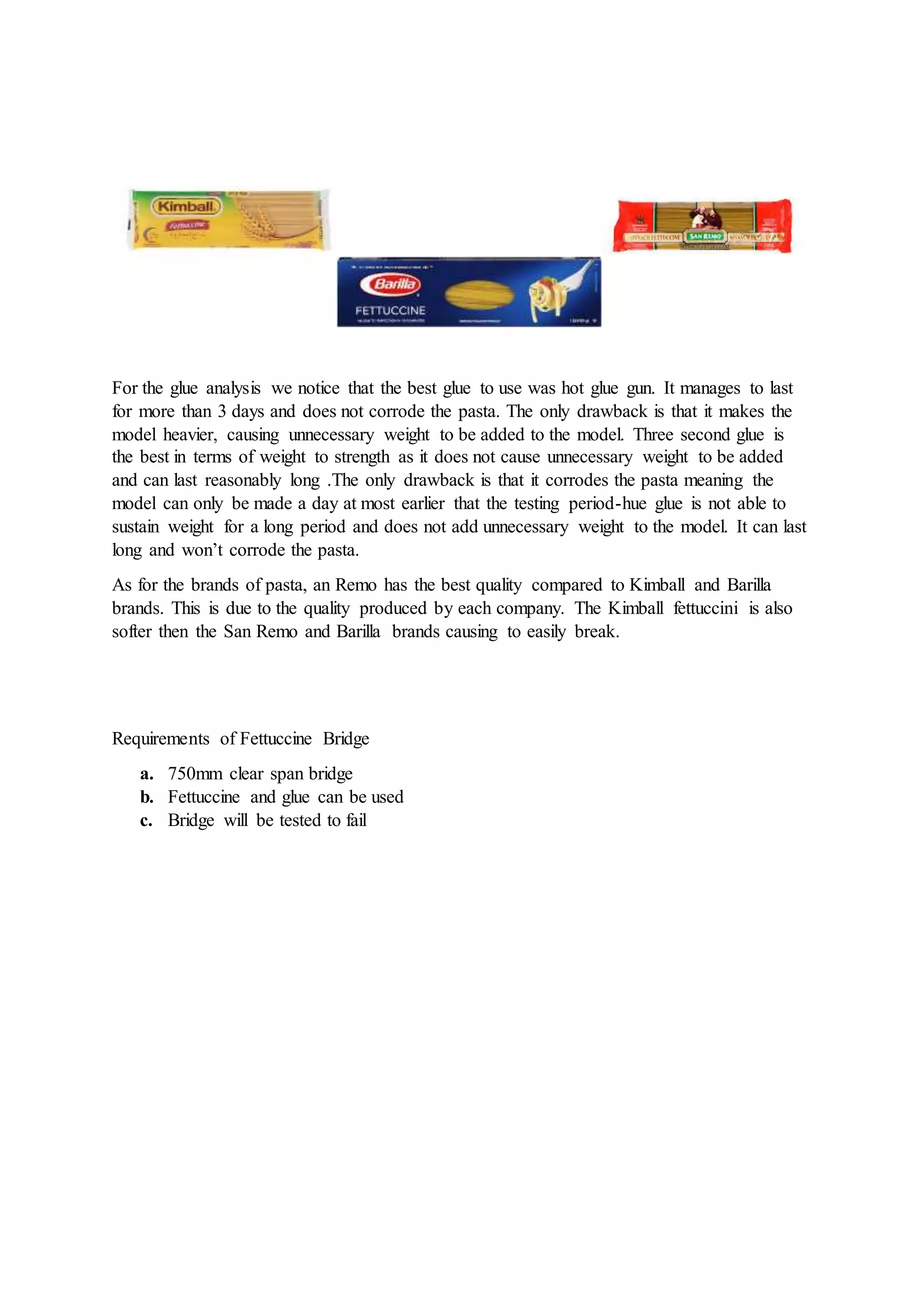 For the glue analysis we notice that the best glue to use was hot glue gun. It manages to last
for more than 3 days and does not corrode the pasta. The only drawback is that it makes the
model heavier, causing unnecessary weight to be added to the model. Three second glue is
the best in terms of weight to strength as it does not cause unnecessary weight to be added
and can last reasonably long .The only drawback is that it corrodes the pasta meaning the
model can only be made a day at most earlier that the testing period-hue glue is not able to
sustain weight for a long period and does not add unnecessary weight to the model. It can last
long and won’t corrode the pasta.
As for the brands of pasta, an Remo has the best quality compared to Kimball and Barilla
brands. This is due to the quality produced by each company. The Kimball fettuccini is also
softer then the San Remo and Barilla brands causing to easily break.
Requirements of Fettuccine Bridge
a. 750mm clear span bridge
b. Fettuccine and glue can be used
c. Bridge will be tested to fail
 