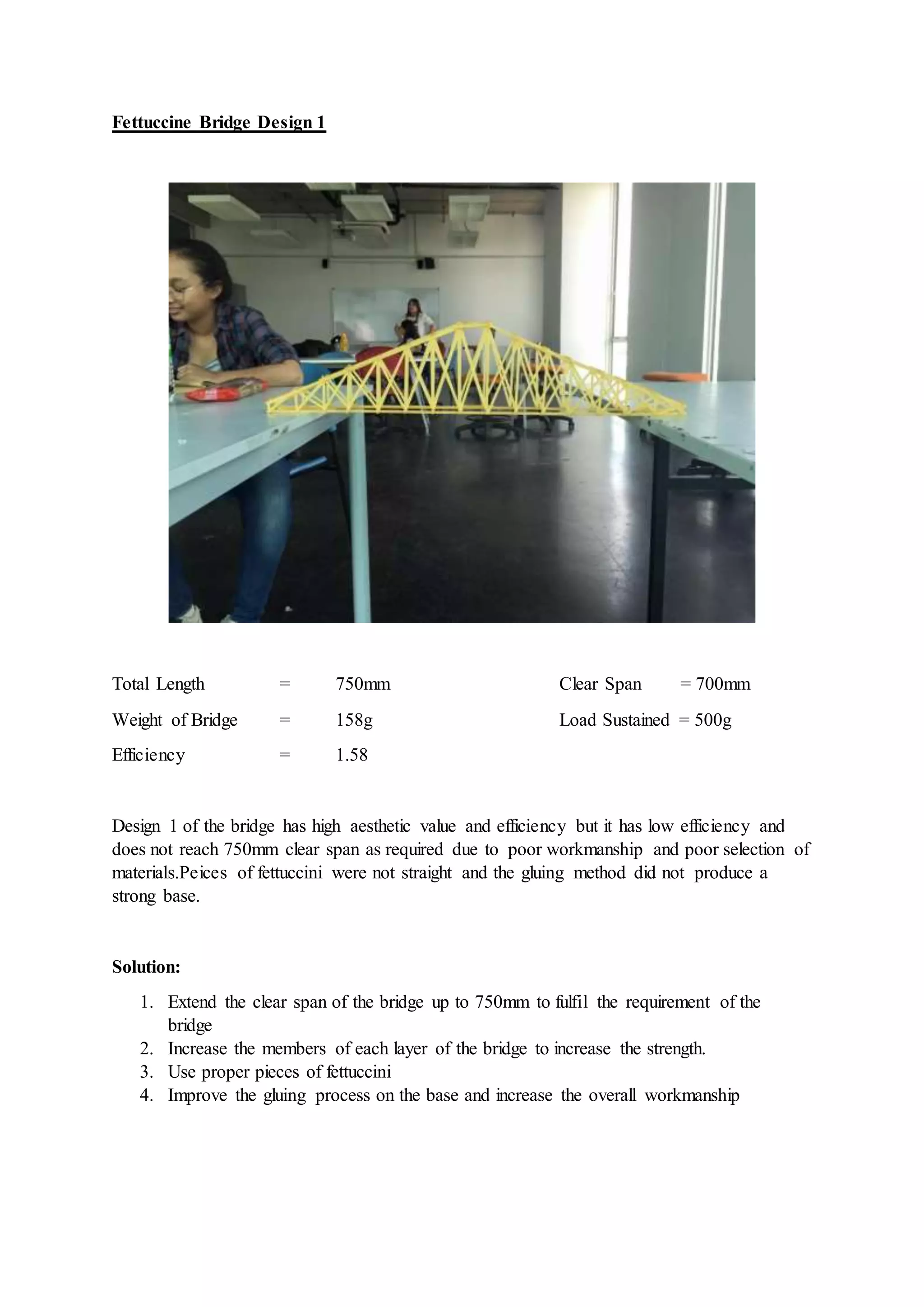 Fettuccine Bridge Design 1
Total Length = 750mm Clear Span = 700mm
Weight of Bridge = 158g Load Sustained = 500g
Efficiency = 1.58
Design 1 of the bridge has high aesthetic value and efficiency but it has low efficiency and
does not reach 750mm clear span as required due to poor workmanship and poor selection of
materials.Peices of fettuccini were not straight and the gluing method did not produce a
strong base.
Solution:
1. Extend the clear span of the bridge up to 750mm to fulfil the requirement of the
bridge
2. Increase the members of each layer of the bridge to increase the strength.
3. Use proper pieces of fettuccini
4. Improve the gluing process on the base and increase the overall workmanship
 