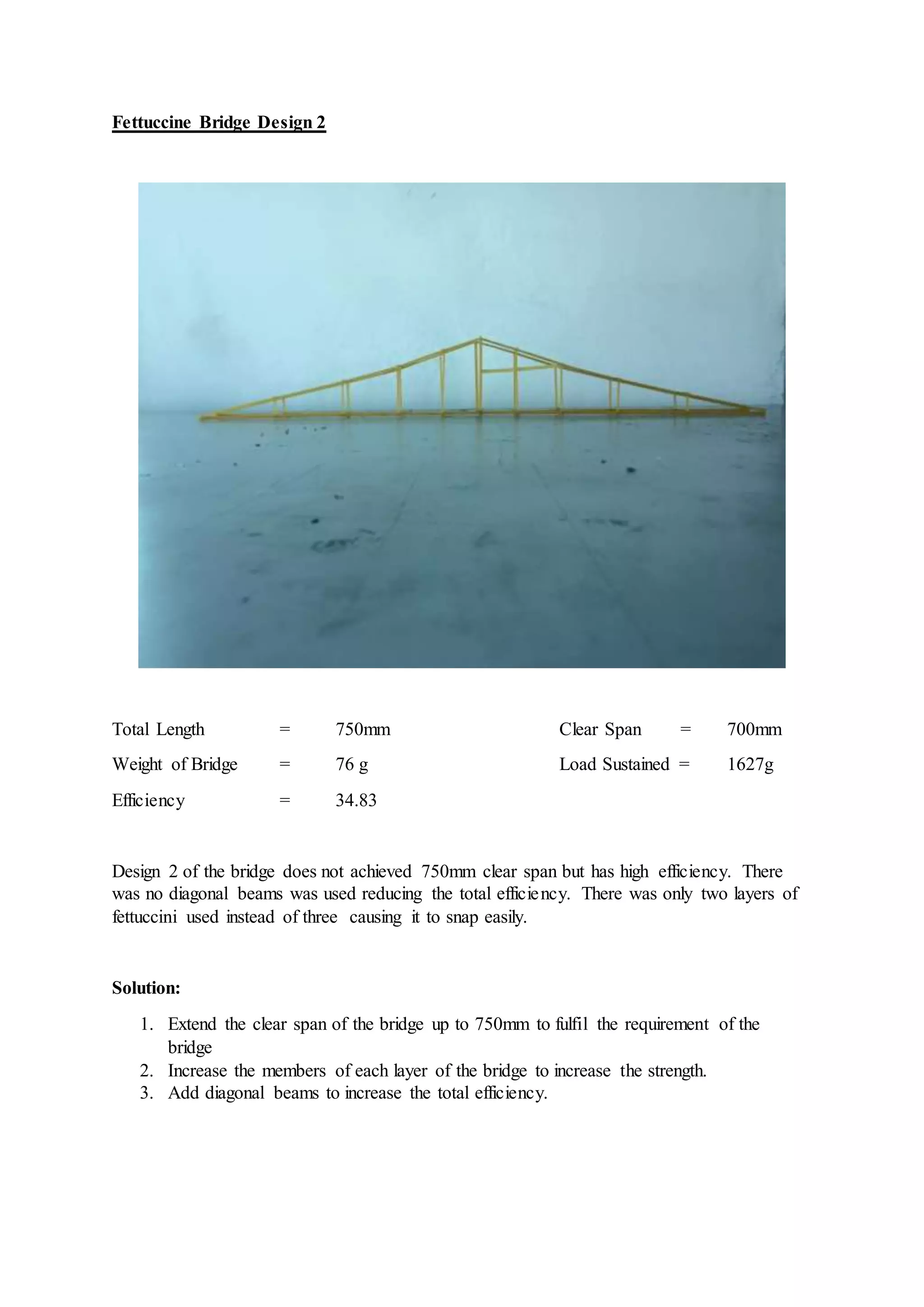 Fettuccine Bridge Design 2
Total Length = 750mm Clear Span = 700mm
Weight of Bridge = 76 g Load Sustained = 1627g
Efficiency = 34.83
Design 2 of the bridge does not achieved 750mm clear span but has high efficiency. There
was no diagonal beams was used reducing the total efficiency. There was only two layers of
fettuccini used instead of three causing it to snap easily.
Solution:
1. Extend the clear span of the bridge up to 750mm to fulfil the requirement of the
bridge
2. Increase the members of each layer of the bridge to increase the strength.
3. Add diagonal beams to increase the total efficiency.
 