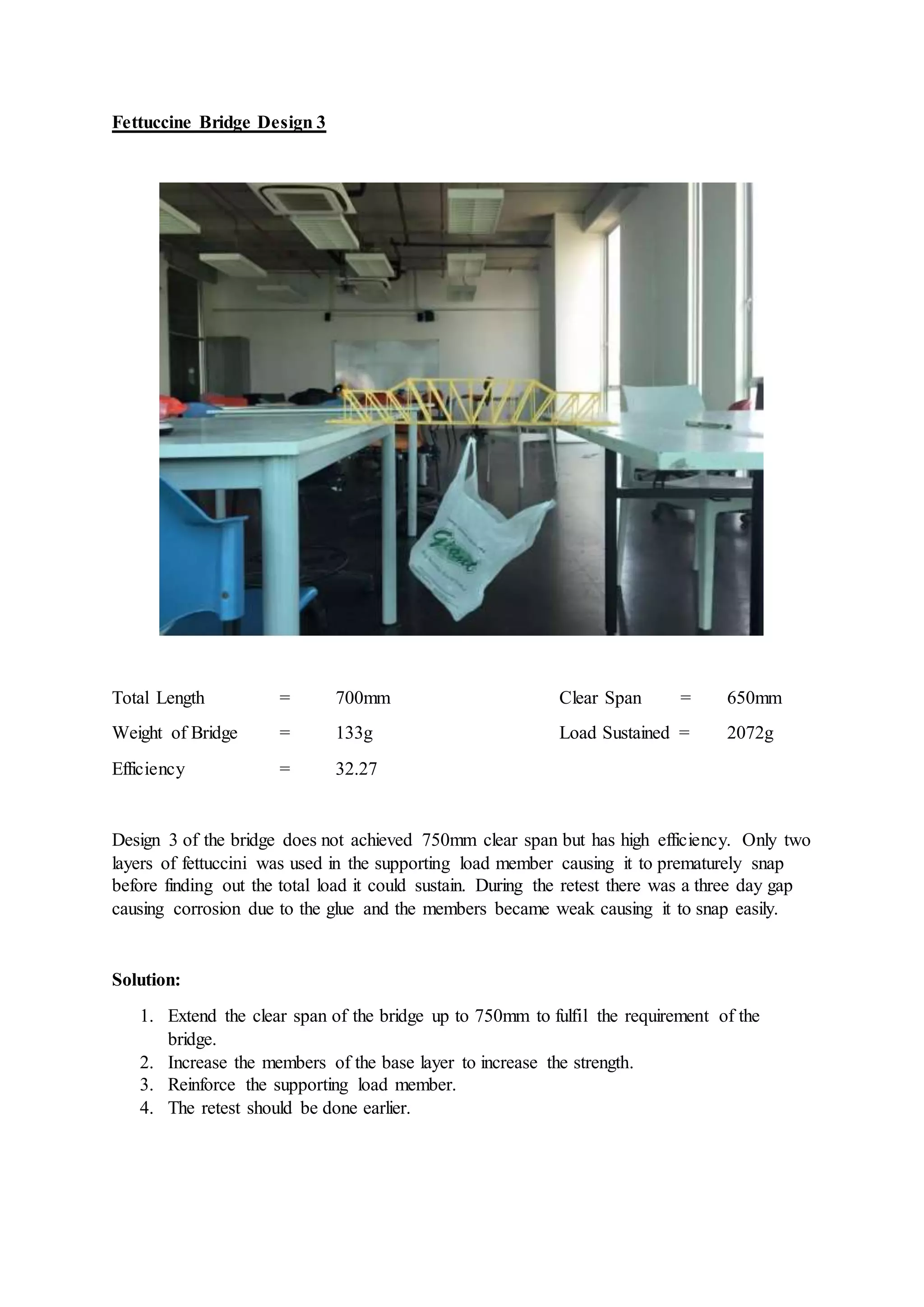 Fettuccine Bridge Design 3
Total Length = 700mm Clear Span = 650mm
Weight of Bridge = 133g Load Sustained = 2072g
Efficiency = 32.27
Design 3 of the bridge does not achieved 750mm clear span but has high efficiency. Only two
layers of fettuccini was used in the supporting load member causing it to prematurely snap
before finding out the total load it could sustain. During the retest there was a three day gap
causing corrosion due to the glue and the members became weak causing it to snap easily.
Solution:
1. Extend the clear span of the bridge up to 750mm to fulfil the requirement of the
bridge.
2. Increase the members of the base layer to increase the strength.
3. Reinforce the supporting load member.
4. The retest should be done earlier.
 