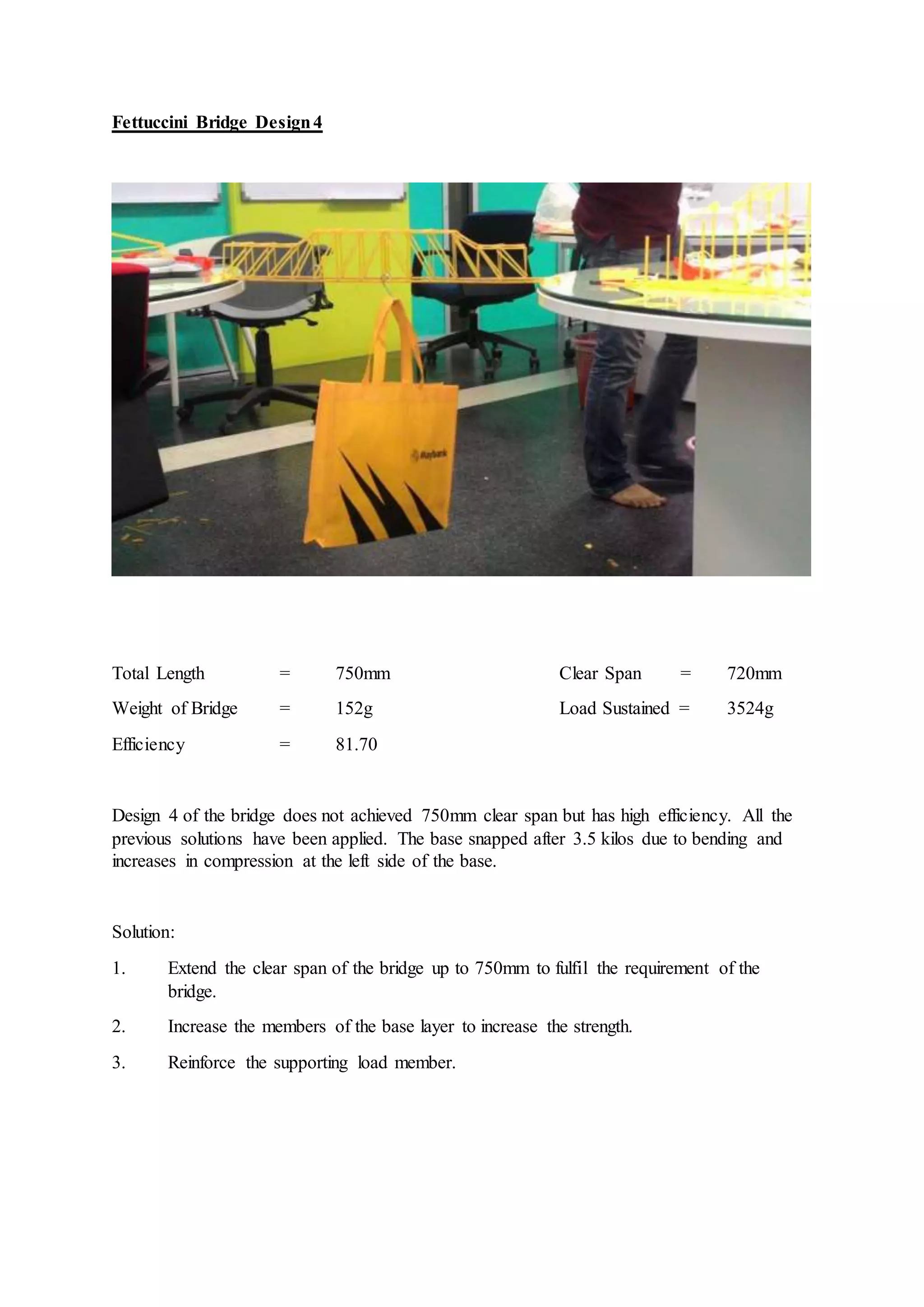 Fettuccini Bridge Design4
Total Length = 750mm Clear Span = 720mm
Weight of Bridge = 152g Load Sustained = 3524g
Efficiency = 81.70
Design 4 of the bridge does not achieved 750mm clear span but has high efficiency. All the
previous solutions have been applied. The base snapped after 3.5 kilos due to bending and
increases in compression at the left side of the base.
Solution:
1. Extend the clear span of the bridge up to 750mm to fulfil the requirement of the
bridge.
2. Increase the members of the base layer to increase the strength.
3. Reinforce the supporting load member.
 